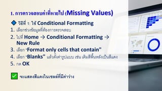 1. การตรวจสอบค่าที่หายไป (Missing Values)
วิธีที่ 1: ใช้ Conditional Formatting
1. เลือกช่วงข้อมูลที่ต้องการตรวจสอบ
2. ไปที่ Home → Conditional Formatting →
New Rule
3. เลือก "Format only cells that contain"
4. เลือก "Blanks" แล้วตั้งค่ารูปแบบ เช่น เติมสีพื้นหลังเป็นสีแดง
5. กด OK
จะแสดงสีแดงในเซลล์ที่มีค่าว่าง
 