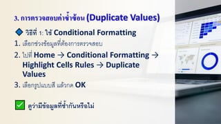 3. การตรวจสอบค่าซ้าซ้อน (Duplicate Values)
วิธีที่ 1: ใช้ Conditional Formatting
1. เลือกช่วงข้อมูลที่ต้องการตรวจสอบ
2. ไปที่ Home → Conditional Formatting →
Highlight Cells Rules → Duplicate
Values
3. เลือกรูปแบบสี แล้วกด OK
ดูว่ามีข้อมูลที่ซ้ากันหรือไม่
 