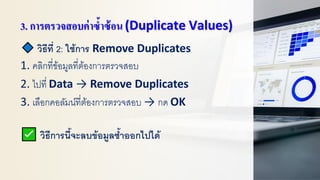 3. การตรวจสอบค่าซ้าซ้อน (Duplicate Values)
วิธีที่ 2: ใช้การ Remove Duplicates
1. คลิกที่ข้อมูลที่ต้องการตรวจสอบ
2. ไปที่ Data → Remove Duplicates
3. เลือกคอลัมน์ที่ต้องการตรวจสอบ → กด OK
วิธีการนี้จะลบข้อมูลซ้าออกไปได้
 