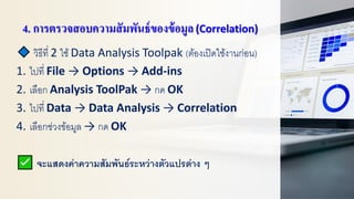 4. การตรวจสอบความสัมพันธ์ของข้อมูล(Correlation)
วิธีที่ 2 ใช้Data Analysis Toolpak (ต้องเปิดใช้งานก่อน)
1. ไปที่ File → Options → Add-ins
2. เลือก Analysis ToolPak → กด OK
3. ไปที่ Data → Data Analysis → Correlation
4. เลือกช่วงข้อมูล → กด OK
จะแสดงค่าความสัมพันธ์ระหว่างตัวแปรต่าง ๆ
 