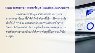 การตรวจสอบคุณภาพของข้อมูล (Ensuring Data Quality)
ในการวิเคราะห์ข้อมูล จาเป็นต้องมีการประเมิน
คุณภาพของข้อมูลเพื่อให้มั่นใจว่าข้อมูลที่ใช้งานมีความถูกต้อง
เชื่อถือได้ครบถ้วน และสอดคล้องกับความต้องการในการ
วิเคราะห์หรือการตัดสินใจทางธุรกิจ ซึ่งการตรวจสอบคุณภาพ
ของข้อมูลจะช่วยลดปัญหาที่เกิดจากข้อมูลที่ผิดพลาดหรือไม่
สมบูรณ์
 