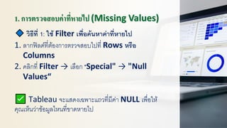 1. การตรวจสอบค่าที่หายไป (Missing Values)
วิธีที่ 1: ใช้ Filter เพื่อค้นหาค่าที่หายไป
1. ลากฟิลด์ที่ต้องการตรวจสอบไปที่ Rows หรือ
Columns
2. คลิกที่ Filter → เลือก "Special" → "Null
Values“
Tableau จะแสดงเฉพาะแถวที่มีค่า NULL เพื่อให้
คุณเห็นว่าข้อมูลไหนที่ขาดหายไป
 