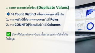 3. การตรวจสอบค่าซ้าซ้อน (Duplicate Values)
ใช้ Count Distinct เพื่อตรวจสอบค่าที่ซ้ากัน
1. ลาก คอลัมน์ที่ต้องการตรวจสอบ ไปที่ Rows
2. ลาก COUNTD(ชื่อคอลัมน์) ไปที่ Columns
ถ้าค่าที่ได้แตกต่างจากจานวนทั้งหมด แสดงว่ามีค่าซ้ากัน
ในข้อมูล
 