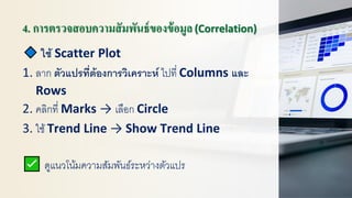4. การตรวจสอบความสัมพันธ์ของข้อมูล(Correlation)
ใช้ Scatter Plot
1. ลาก ตัวแปรที่ต้องการวิเคราะห์ ไปที่ Columns และ
Rows
2. คลิกที่ Marks → เลือก Circle
3. ใช้ Trend Line → Show Trend Line
ดูแนวโน้มความสัมพันธ์ระหว่างตัวแปร
 