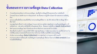 ขั้นตอนการรวบรวมข้อมูล Data Collection
• กาหนดวัตถุประสงค์ของการเก็บรวมรวมข้อมูล เช่นเพื่อสารวจข้อมูลที่เป็นจุดคอขวดในการผลิตสินค้า
• กาหนดเป้าหมาย โดยพิจารณาจากวัตถุประสงค์ เช่น ขั้นตอนการปฏิบัติงานในสถานีงานของสายการผลิตสบู่
ก้อน
• ออกแบบเครื่องมือที่เหมาะสมเพื่อใช้ในการรวบรวมข้อมูลที่ต้องการ เช่น ใช้การสังเกต ใช้ตารางข้อมูล ใช้การ
สัมภาษณ์
• ระบุกลุ่มตัวอย่างที่จะทาการสารวจข้อมูล จานวนการสารวจ เทคนิคการสุ่มตัวอย่าง รวมถึงแหล่งข้อมูลต่างๆ ที่
จะต้องสารวจ เช่น พนักงานที่ปฏิบัติงานในแต่ละสถานีงาน ขั้นตอนการปฏิบัติงาน (work Instruction)
• จัดทาแผนรวบรวมข้อมูล โดยกาหนดวันเวลาสารวจ ทีมสารวจ ระยะเวลาสารวจ เป็นต้น
• จัดหาทีมสารวจแล้วทาการอบรมให้เข้าใจวิธีการสุ่มกลุ่มตัวอย่าง การอธิบายแบบสอบถาม และวิธีการสารวจ ใน
กรณีใช้แบบสอบถามออนไลน์ก็จะสะดวกในการสารวจมากยิ่งขึ้น รวมทั้งวิธีการรวบรวมข้อมูล
• ดาเนินการรวบรวมข้อมูล (Data Collection) จากกลุ่มตัวอย่าง ตามแผนงานที่กาหนดไว้
• รวบรวมแบบสอบถามที่ตอบแล้ว รวมถึงข้อมูลจากแหล่งทุติยภูมิ เพื่อนามาวิเคราะห์ (Data analysis ) และ
หาผลลัพธ์หรือข้อสรุป
 