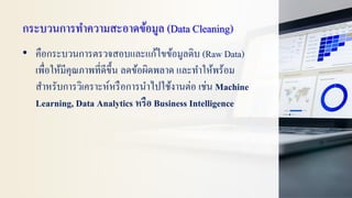 กระบวนการทาความสะอาดข้อมูล (Data Cleaning)
• คือกระบวนการตรวจสอบและแก้ไขข้อมูลดิบ (Raw Data)
เพื่อให้มีคุณภาพที่ดีขึ้น ลดข้อผิดพลาด และทาให้พร้อม
สาหรับการวิเคราะห์หรือการนาไปใช้งานต่อ เช่น Machine
Learning, Data Analytics หรือ Business Intelligence
 