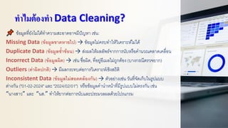 ทาไมต้องทา Data Cleaning?
ข้อมูลที่ยังไม่ได้ทาความสะอาดอาจมีปัญหา เช่น:
Missing Data (ข้อมูลขาดหายไป) → ข้อมูลไม่ครบทาให้วิเคราะห์ไม่ได้
Duplicate Data (ข้อมูลซ้าซ้อน) → ส่งผลให้ผลลัพธ์จากการนับหรือคานวณคลาดเคลื่อน
Incorrect Data (ข้อมูลผิด) → เช่น ชื่อผิด, ที่อยู่อีเมลไม่ถูกต้อง (บางกรณีตรวจยาก)
Outliers (ค่าผิดปกติ) → มีผลกระทบต่อการวิเคราะห์เชิงสถิติ
Inconsistent Data (ข้อมูลไม่สอดคล้องกัน) → ตัวอย่างเช่น วันที่จัดเก็บในรูปแบบ
ต่างกัน ("01-02-2024" และ "2024/02/01") หรือข้อมูลคานาหน้าที่มีรูปแบบไม่ตรงกัน เช่น
“นางสาว” และ “นส.” ทาให้ยากต่อการนับและประมวลผลด้วยโปรแกรม
 