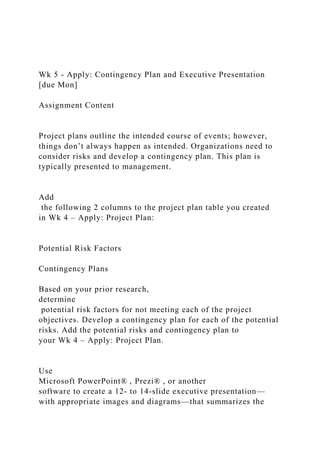 Wk 5 - Apply: Contingency Plan and Executive Presentation
[due Mon]
Assignment Content
Project plans outline the intended course of events; however,
things don’t always happen as intended. Organizations need to
consider risks and develop a contingency plan. This plan is
typically presented to management.
Add
the following 2 columns to the project plan table you created
in Wk 4 – Apply: Project Plan:
Potential Risk Factors
Contingency Plans
Based on your prior research,
determine
potential risk factors for not meeting each of the project
objectives. Develop a contingency plan for each of the potential
risks. Add the potential risks and contingency plan to
your Wk 4 – Apply: Project Plan.
Use
Microsoft PowerPoint® , Prezi® , or another
software to create a 12- to 14-slide executive presentation—
with appropriate images and diagrams—that summarizes the
 