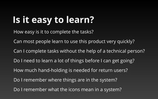 Is it easy to learn? 
How easy is it to complete the tasks? 
Can most people learn to use this product very quickly? 
Can I complete tasks without the help of a technical person? 
Do I need to learn a lot of things before I can get going? 
How much hand-holding is needed for return users? 
Do I remember where things are in the system? 
Do I remember what the icons mean in a system? 
 