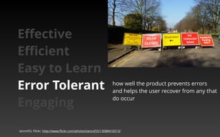 how well the product prevents errors 
and helps the user recover from any that 
do occur 
Effective 
Efficient 
Easy to Learn 
Error Tolerant 
Engaging 
iancvt55, Flickr, http://www.flickr.com/photos/iancvt55/13088416513/ 
 
