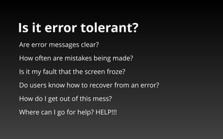 Is it error tolerant? 
Are error messages clear? 
How often are mistakes being made? 
Is it my fault that the screen froze? 
Do users know how to recover from an error? 
How do I get out of this mess? 
Where can I go for help? HELP!!! 
 