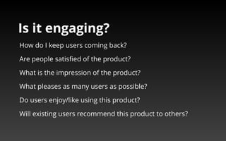 Is it engaging? 
How do I keep users coming back? 
Are people satisfied of the product? 
What is the impression of the product? 
What pleases as many users as possible? 
Do users enjoy/like using this product? 
Will existing users recommend this product to others? 
 