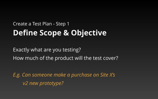 Create a Test Plan - Step 1 
Define Scope & Objective 
Exactly what are you testing? 
How much of the product will the test cover? 
E.g. Can someone make a purchase on Site X’s 
v2 new prototype? 
 