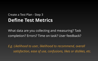 Create a Test Plan - Step 3 
Define Test Metrics 
What data are you collecting and measuring? Task 
completion? Errors? Time on task? User feedback? 
E.g. Likelihood to user, likelihood to recommend, overall 
satisfaction, ease of use, confusions, likes or dislikes, etc. 
 