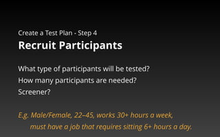 Create a Test Plan - Step 4 
Recruit Participants 
What type of participants will be tested? 
How many participants are needed? 
Screener? 
E.g. Male/Female, 22–45, works 30+ hours a week, 
must have a job that requires sitting 6+ hours a day. 
 