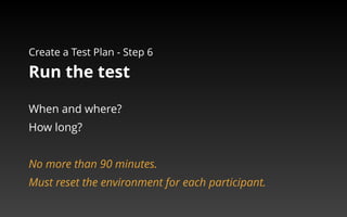 Create a Test Plan - Step 6 
Run the test 
When and where? 
How long? 
No more than 90 minutes. 
Must reset the environment for each participant. 
 