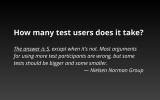 How many test users does it take? 
The answer is 5, except when it's not. Most arguments 
for using more test participants are wrong, but some 
tests should be bigger and some smaller. 
— Nielsen Norman Group 
 