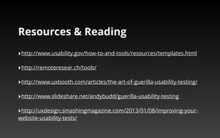 Resources & Reading 
‣http://www.usability.gov/how-to-and-tools/resources/templates.html 
‣http://remoteresear.ch/tools/ 
‣http://www.uxbooth.com/articles/the-art-of-guerilla-usability-testing/ 
‣http://www.slideshare.net/andybudd/guerilla-usability-testing 
‣http://uxdesign.smashingmagazine.com/2013/01/08/improving-your-website- 
usability-tests/ 
