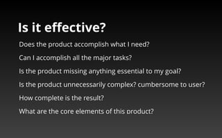 Is it effective? 
Does the product accomplish what I need? 
Can I accomplish all the major tasks? 
Is the product missing anything essential to my goal? 
Is the product unnecessarily complex? cumbersome to user? 
How complete is the result? 
What are the core elements of this product? 
 