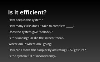 Is it efficient? 
How deep is the system? 
How many clicks does it take to complete _____? 
Does the system give feedback? 
Is this loading? Or did the screen freeze? 
Where am I? Where am I going? 
How can I make this simpler by activating GPS? gesture? 
Is the system full of inconsistency? 
 