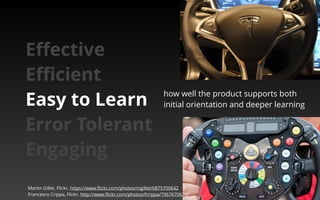 how well the product supports both 
initial orientation and deeper learning 
Effective 
Efficient 
Easy to Learn 
Error Tolerant 
Engaging 
Martin Gillet, Flickr, https://www.flickr.com/photos/mgillet/6875700642 
Francesco Crippa, Flickr, http://www.flickr.com/photos/fcrippa/7967670670/ 
 