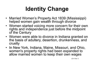 Identity Change
• Married Women’s Property Act 1839 (Mississippi)
helped women gain wealth through divorce
• Women started voicing more concern for their own
rights and independence just before the midpoint
of the Century
• Women were able to divorce in Indiana granted on
the basis of adultery, desertion, drunkenness, and
cruelty
• In New York, Indiana, Maine, Missouri, and Ohio,
women's property rights had been expanded to
allow married women to keep their own wages
(Ch.5 Sec.1)
 