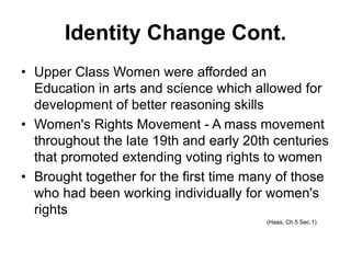 Identity Change Cont.
• Upper Class Women were afforded an
Education in arts and science which allowed for
development of better reasoning skills
• Women's Rights Movement - A mass movement
throughout the late 19th and early 20th centuries
that promoted extending voting rights to women
• Brought together for the first time many of those
who had been working individually for women's
rights
(Haas, Ch.5 Sec.1)
 