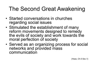 The Second Great Awakening
• Started conversations in churches
regarding social issues
• Stimulated the establishment of many
reform movements designed to remedy
the evils of society and work towards the
moral perfection of society
• Served as an organizing process for social
networks and provided mass
communication
(Haas, Ch.5 Sec.1)
 