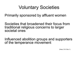 Voluntary Societies
Primarily sponsored by affluent women
Societies that broadened their focus from
traditional religious concerns to larger
societal ones
Influenced abolition groups and supporters
of the temperance movement
(Haas, Ch.5 Sec.1)
 