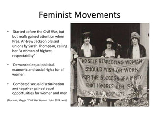 Feminist Movements
• Started before the Civil War, but
but really gained attention when
Pres. Andrew Jackson praised
unions by Sarah Thompson, calling
her “a woman of highest
respectability”
• Demanded equal political,
economic and social rights for all
women
• Combated sexual discrimination
and together gained equal
opportunities for women and men
(Maclean, Maggie. “Civil War Women. 1 Apr. 2014. web)
 