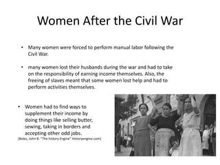 Women After the Civil War
• Many women were forced to perform manual labor following the
Civil War.
• many women lost their husbands during the war and had to take
on the responsibility of earning income themselves. Also, the
freeing of slaves meant that some women lost help and had to
perform activities themselves.
• Women had to find ways to
supplement their income by
doing things like selling butter,
sewing, taking in borders and
accepting other odd jobs.
(Boles, John B. “The history Engine” Historyengine.com)
 