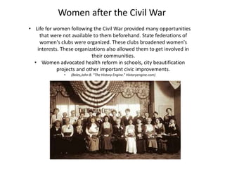 • Life for women following the Civil War provided many opportunities
that were not available to them beforehand. State federations of
women's clubs were organized. These clubs broadened women's
interests. These organizations also allowed them to get involved in
their communities.
• Women advocated health reform in schools, city beautification
projects and other important civic improvements.
• (Boles,John B. “The History Engine.” Historyengine.com)
Women after the Civil War
 