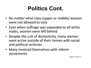 Politics Cont.
• No matter what class (upper or middle) women
were not allowed to vote
• Even when suffrage was expanded to all white
males, women were left behind
• Despite the cult of domesticity, many women
were active outside of their homes with social
and political ventures
• Many involved themselves with reform
movements
(Haas, Ch.5 Sec.1)
 