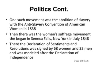Politics Cont.
• One such movement was the abolition of slavery
with the Anti-Slavery Convention of American
Women in 1838
• Then there was the women’s suffrage movement
the began in Seneca Falls, New York in July 1848
• There the Declaration of Sentiments and
Resolutions was signed by 68 women and 32 men
and was modeled after the Declaration of
Independence
(Haas, Ch.5 Sec.1)
 