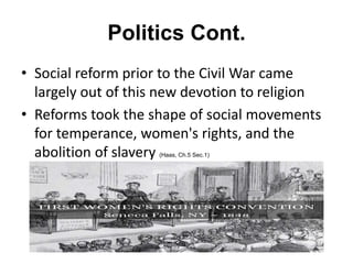 Politics Cont.
• Social reform prior to the Civil War came
largely out of this new devotion to religion
• Reforms took the shape of social movements
for temperance, women's rights, and the
abolition of slavery (Haas, Ch.5 Sec.1)
 