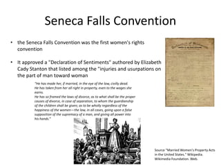 Seneca Falls Convention
• the Seneca Falls Convention was the first women's rights
convention
• It approved a "Declaration of Sentiments" authored by Elizabeth
Cady Stanton that listed among the "injuries and usurpations on
the part of man toward woman
“He has made her, if married, in the eye of the law, civilly dead.
He has taken from her all right in property, even to the wages she
earns.
He has so framed the laws of divorce, as to what shall be the proper
causes of divorce, in case of separation, to whom the guardianship
of the children shall be given; as to be wholly regardless of the
happiness of the women—the law, in all cases, going upon a false
supposition of the supremacy of a man, and giving all power into
his hands.”
Source "Married Women's Property Acts
in the United States." Wikipedia.
Wikimedia Foundation. Web.
 