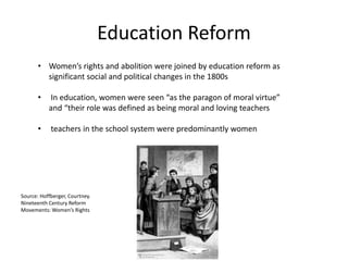 Education Reform
• Women’s rights and abolition were joined by education reform as
significant social and political changes in the 1800s
• In education, women were seen “as the paragon of moral virtue”
and “their role was defined as being moral and loving teachers
• teachers in the school system were predominantly women
Source: Hoffberger, Courtney.
Nineteenth Century Reform
Movements: Women’s Rights
 