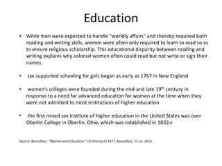 Education
• While men were expected to handle "worldly affairs" and thereby required both
reading and writing skills, women were often only required to learn to read so as
to ensure religious scholarship. This educational disparity between reading and
writing explains why colonial women often could read but not write or sign their
names.
• tax supported schooling for girls began as early as 1767 in New England
• women’s colleges were founded during the mid-and late 19th century in
response to a need for advanced education for women at the time when they
were not admitted to most institutions of higher education
• the first mixed sex Institute of higher education in the United States was over
Oberlin College in Oberlin, Ohio, which was established in 1833.v
Source: Boundless. “Women and Education.” US History to 1877. Boundless, 21 Jul. 2015.
 
