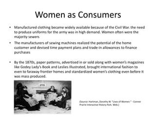 Women as Consumers
• Manufactured clothing became widely available because of the Civil War. the need
to produce uniforms for the army was in high demand. Women often were the
majority sewers
• The manufacturers of sewing machines realized the potential of the home
customer and devised time payment plans and trade-in allowances to finance
purchases
• By the 1870s, paper patterns, advertised in or sold along with women’s magazines
like Godey Lady’s Book and Leslies Illustrated, brought international fashion to
even to faraway frontier homes and standardized women’s clothing even before it
was mass produced.
(Source: Hartman, Dorothy W. "Lives of Women." - Conner
Prairie Interactive History Park. Web.)
 