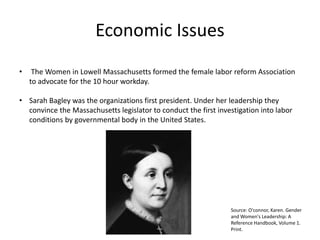 Economic Issues
• The Women in Lowell Massachusetts formed the female labor reform Association
to advocate for the 10 hour workday.
• Sarah Bagley was the organizations first president. Under her leadership they
convince the Massachusetts legislator to conduct the first investigation into labor
conditions by governmental body in the United States.
Source: O'connor, Karen. Gender
and Women's Leadership: A
Reference Handbook, Volume 1.
Print.
 