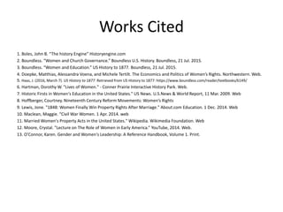 Works Cited
1. Boles, John B. “The history Engine” Historyengine.com
2. Boundless. “Women and Church Governance.” Boundless U.S. History. Boundless, 21 Jul. 2015.
3. Boundless. “Women and Education.” US History to 1877. Boundless, 21 Jul. 2015.
4. Doepke, Matthias, Alessandra Voena, and Michele Tertilt. The Economics and Politics of Women’s Rights. Northwestern. Web.
5. Haas, J. (2016, March 7). US History to 1877. Retrieved from US History to 1877: https://www.boundless.com/reader/textbooks/6149/
6. Hartman, Dorothy W. "Lives of Women." - Conner Prairie Interactive History Park. Web.
7. Historic Firsts in Women's Education in the United States." US News. U.S.News & World Report, 11 Mar. 2009. Web
8. Hoffberger, Courtney. Nineteenth Century Reform Movements: Women’s Rights
9. Lewis, Jone. "1848: Women Finally Win Property Rights After Marriage." About.com Education. 1 Dec. 2014. Web
10. Maclean, Maggie. “Civil War Women. 1 Apr. 2014. web
11. Married Women's Property Acts in the United States." Wikipedia. Wikimedia Foundation. Web
12. Moore, Crystal. "Lecture on The Role of Women in Early America.” YouTube, 2014. Web.
13. O’Connor, Karen. Gender and Women's Leadership: A Reference Handbook, Volume 1. Print.
 