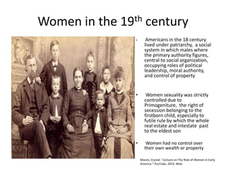 Women in the 19th century
• Americans in the 18 century
lived under patriarchy, a social
system in which males where
the primary authority figures,
central to social organization,
occupying roles of political
leadership, moral authority,
and control of property
• Women sexuality was strictly
controlled due to
Primogeniture, the right of
secession belonging to the
firstborn child, especially to
futile rule by which the whole
real estate and intestate past
to the eldest son
• Women had no control over
their own wealth or property
Moore, Crystal. "Lecture on The Role of Women in Early
America.” YouTube, 2014. Web.
 