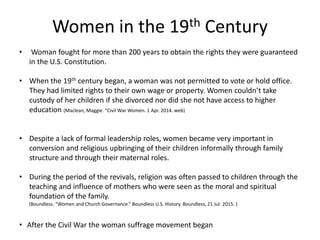 Women in the 19th Century
• Woman fought for more than 200 years to obtain the rights they were guaranteed
in the U.S. Constitution.
• When the 19th century began, a woman was not permitted to vote or hold office.
They had limited rights to their own wage or property. Women couldn’t take
custody of her children if she divorced nor did she not have access to higher
education (Maclean, Maggie. “Civil War Women. 1 Apr. 2014. web)
• Despite a lack of formal leadership roles, women became very important in
conversion and religious upbringing of their children informally through family
structure and through their maternal roles.
• During the period of the revivals, religion was often passed to children through the
teaching and influence of mothers who were seen as the moral and spiritual
foundation of the family.
(Boundless. “Women and Church Governance.” Boundless U.S. History. Boundless, 21 Jul. 2015. )
• After the Civil War the woman suffrage movement began
 