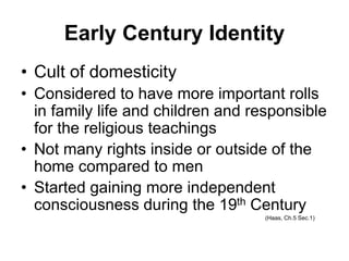 Early Century Identity
• Cult of domesticity
• Considered to have more important rolls
in family life and children and responsible
for the religious teachings
• Not many rights inside or outside of the
home compared to men
• Started gaining more independent
consciousness during the 19th Century
(Haas, Ch.5 Sec.1)
 