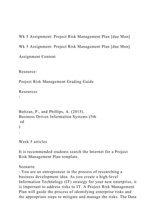 Wk 5 Assignment: Project Risk Management Plan [due Mon]
Wk 5 Assignment: Project Risk Management Plan [due Mon]
Assignment Content
Resource:
Project Risk Management Grading Guide
Resources
:
Baltzan, P., and Phillips, A. (2015).
Business Driven Information Systems (5th
ed
)
.
Week 5 articles
It is recommended students search the Internet for a Project
Risk Management Plan template.
Scenario
: You are an entrepreneur in the process of researching a
business development idea. As you create a high-level
Information Technology (IT) strategy for your new enterprise, it
is important to address risks to IT. A Project Risk Management
Plan will guide the process of identifying enterprise risks and
the appropriate steps to mitigate and manage the risks. The Data
 