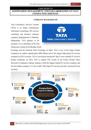 Knowledge Management and Collaboration at Tata Consulting Services CASE 5.3
1 MBA_Batch2_UMK_Kch/M7/GST5803/Information System and E-Commerce/P14D397P
KNOWLEDGE MANAGEMENT AND COLLABORATION AT TATA
CONSULTING SERVICES
CASE STUDY 5.3
COMPANY BACKGROUND
Tata Consultancy Services Limited
(TCS) is an Indian multinational
information technology (IT) service,
consulting and business solutions
company headquartered in Mumbai,
Maharashtra. TCS operates in 46
countries. It is a subsidiary of the Tata
Group and is listed on the Bombay Stock
Exchange and the National Stock Exchange of India. TCS is one of the largest Indian
companies by market capitalization ($80 billion) and is the largest India-based IT services
company by 2013 revenues. TCS is now placed among the ‘Big 4’ most valuable IT services
brands worldwide. In 2013, TCS is ranked 57th overall in the Forbes World's Most
Innovative Companies ranking, making it both the highest-ranked IT services company and
the first Indian company. It is the world's 10th largest IT services provider, measured by the
revenues.
 