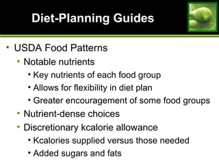 Diet-Planning GuidesDiet-Planning Guides
• USDA Food Patterns
• Notable nutrients
• Key nutrients of each food group
• Allows for flexibility in diet plan
• Greater encouragement of some food groups
• Nutrient-dense choices
• Discretionary kcalorie allowance
• Kcalories supplied versus those needed
• Added sugars and fats
 