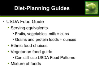 Diet-Planning GuidesDiet-Planning Guides
• USDA Food Guide
• Serving equivalents
• Fruits, vegetables, milk = cups
• Grains and protein foods = ounces
• Ethnic food choices
• Vegetarian food guide
• Can still use USDA Food Patterns
• Mixture of foods
 