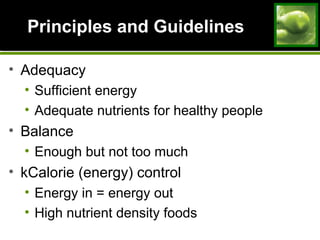 Principles and GuidelinesPrinciples and Guidelines
• Adequacy
• Sufficient energy
• Adequate nutrients for healthy people
• Balance
• Enough but not too much
• kCalorie (energy) control
• Energy in = energy out
• High nutrient density foods
 