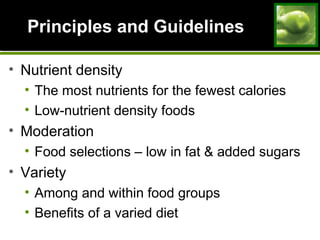 Principles and GuidelinesPrinciples and Guidelines
• Nutrient density
• The most nutrients for the fewest calories
• Low-nutrient density foods
• Moderation
• Food selections – low in fat & added sugars
• Variety
• Among and within food groups
• Benefits of a varied diet
 